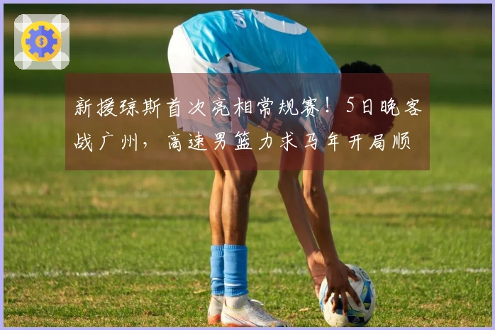 新援琼斯首次亮相常规赛！5日晚客战广州，高速男篮力求马年开局顺利