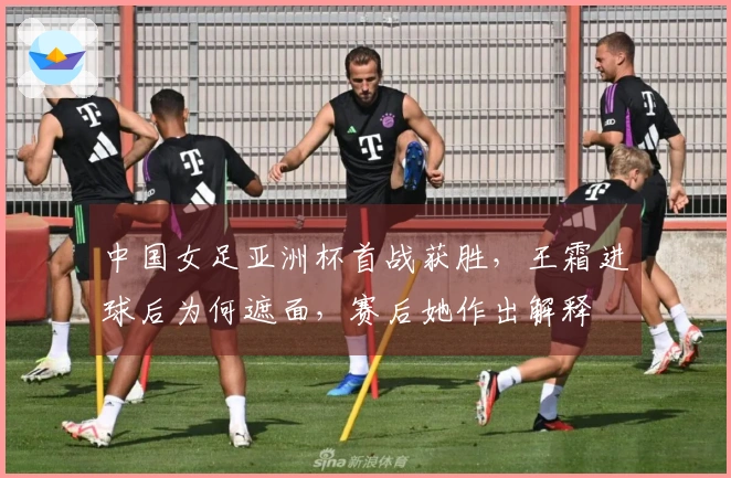 中国女足亚洲杯首战获胜，王霜进球后为何遮面，赛后她作出解释