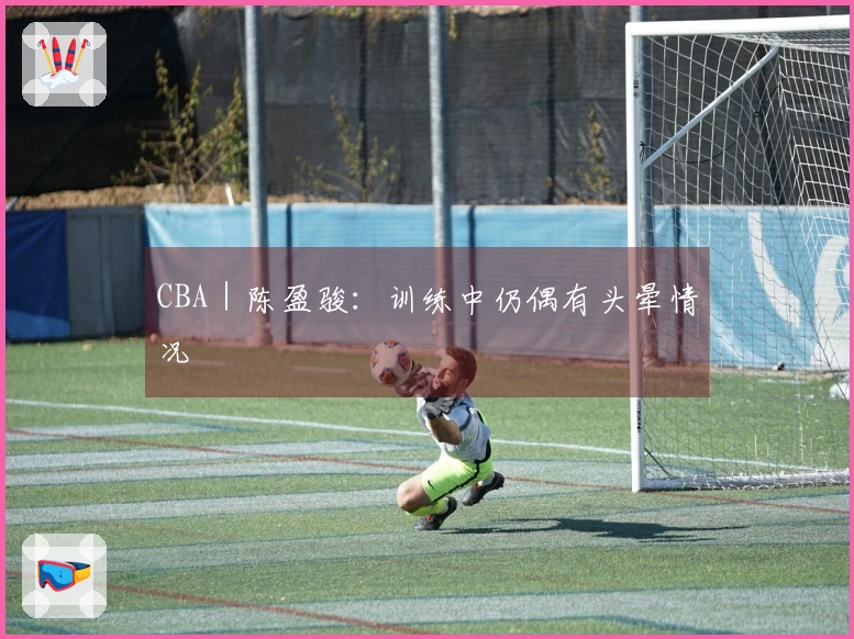 CBA｜陈盈骏：训练中仍偶有头晕情况