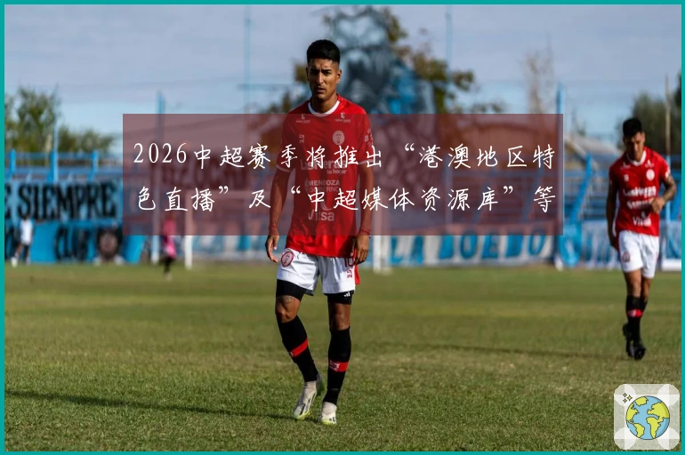 2026中超赛季将推出“港澳地区特色直播”及“中超媒体资源库”等创新服务