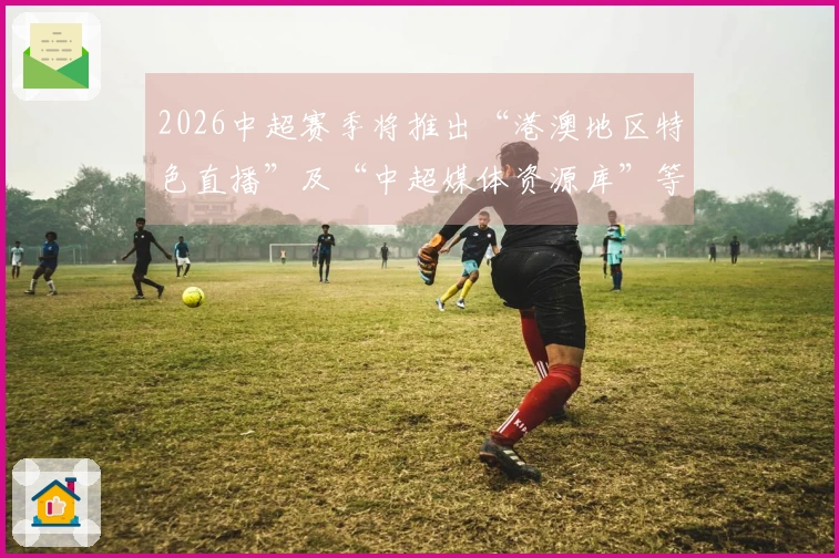 2026中超赛季将推出“港澳地区特色直播”及“中超媒体资源库”等创新服务