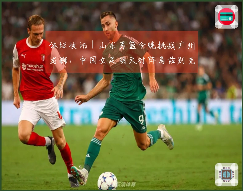 体坛快讯｜山东男篮今晚挑战广州龙狮，中国女足明天对阵乌兹别克斯坦