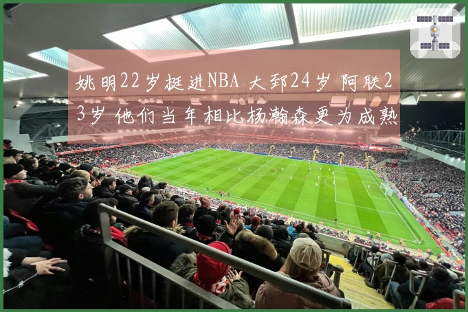 姚明22岁挺进NBA 大郅24岁 阿联23岁 他们当年相比杨瀚森更为成熟