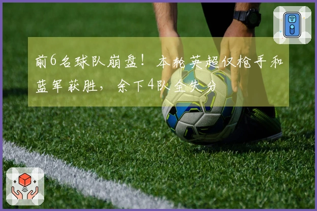 前6名球队崩盘！本轮英超仅枪手和蓝军获胜，余下4队全失分