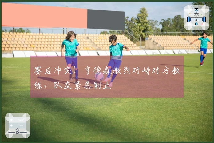 赛后冲突！亨德森激烈对峙对方教练，队友紧急制止