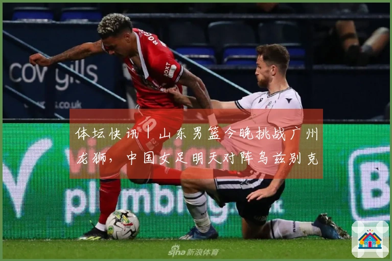 体坛快讯｜山东男篮今晚挑战广州龙狮，中国女足明天对阵乌兹别克斯坦