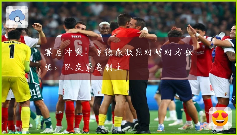 赛后冲突！亨德森激烈对峙对方教练，队友紧急制止