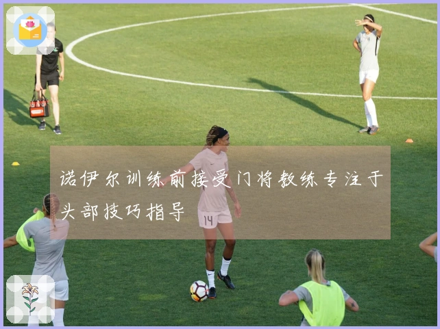 诺伊尔训练前接受门将教练专注于头部技巧指导