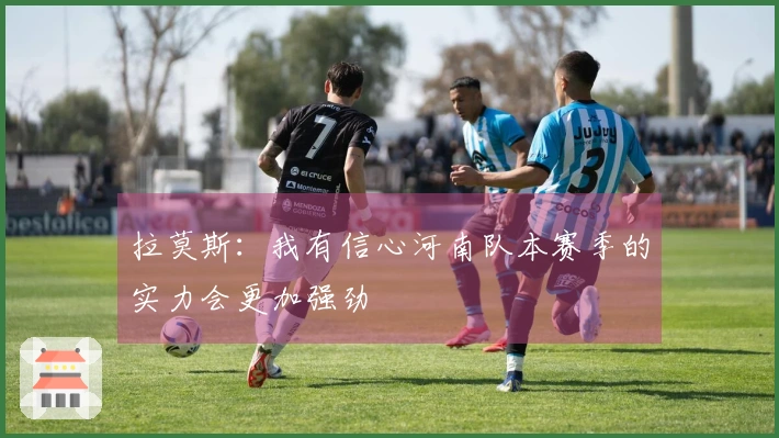 拉莫斯：我有信心河南队本赛季的实力会更加强劲