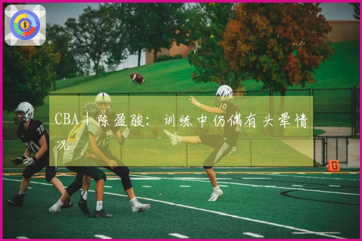 CBA｜陈盈骏：训练中仍偶有头晕情况