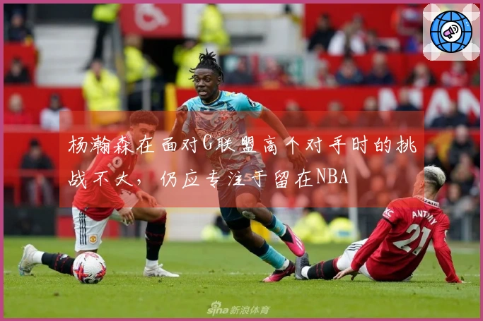 杨瀚森在面对G联盟高个对手时的挑战不大，仍应专注于留在NBA