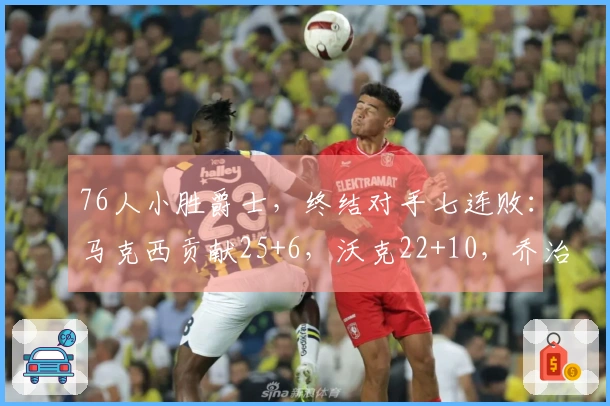 76人小胜爵士，终结对手七连败：马克西贡献25+6，沃克22+10，乔治拿下30分