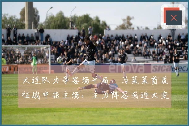 大连队力争客场平局，马莱莱首度征战申花主场，主力阵容或迎大变动，左翼防线面临严峻考验