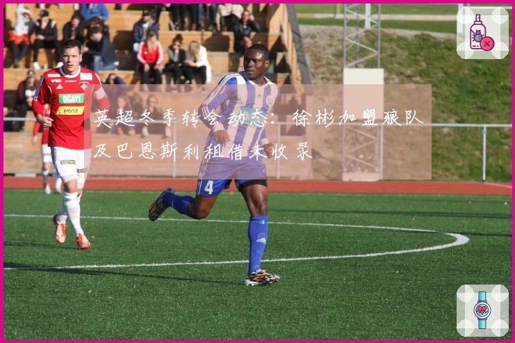 英超冬季转会动态：徐彬加盟狼队及巴恩斯利租借未收录