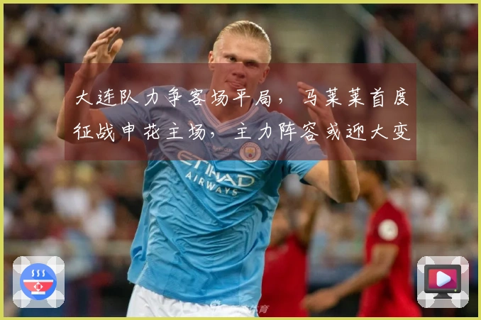 大连队力争客场平局，马莱莱首度征战申花主场，主力阵容或迎大变动，左翼防线面临严峻考验