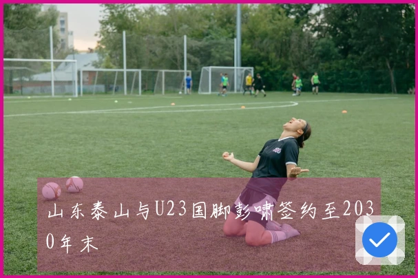 山东泰山与U23国脚彭啸签约至2030年末