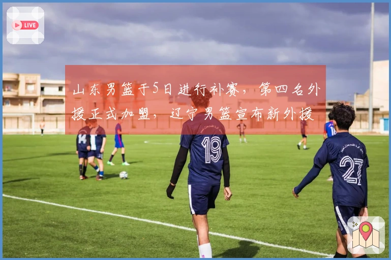 山东男篮于5日进行补赛，第四名外援正式加盟，辽宁男篮宣布新外援签约。